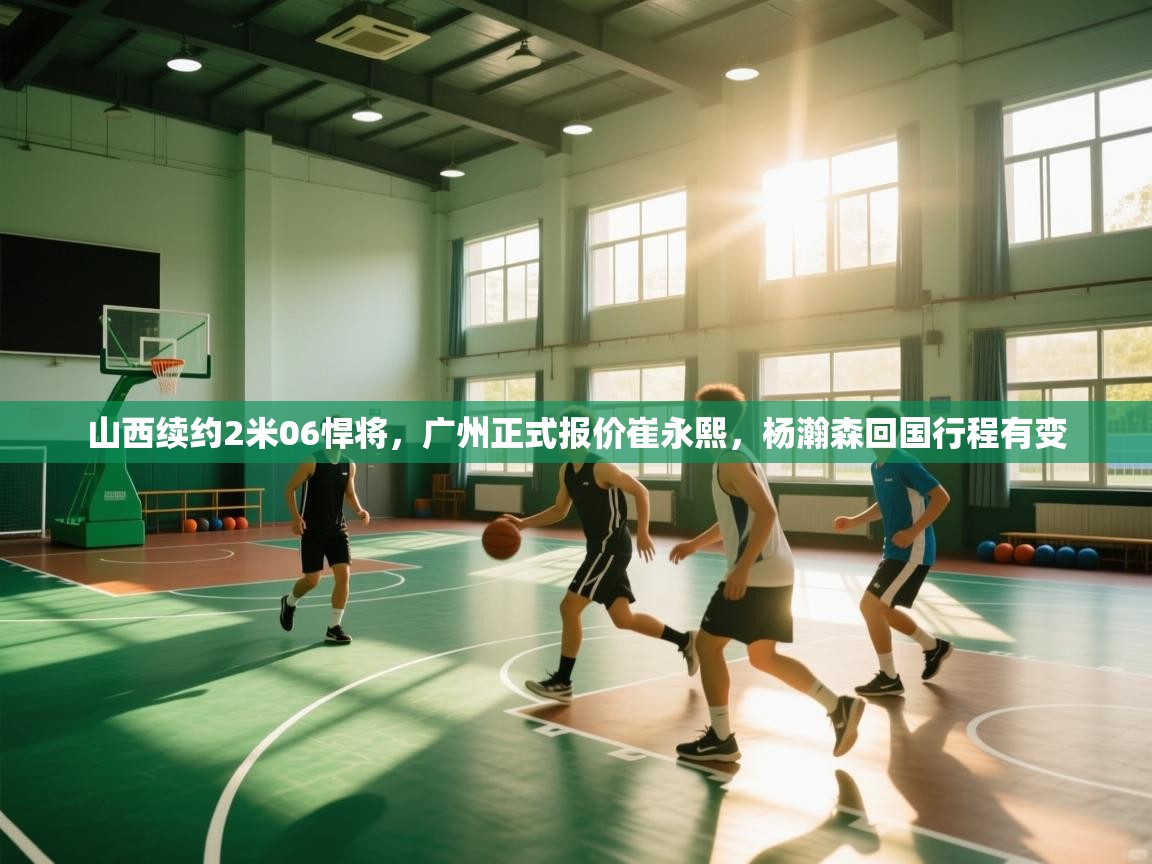 山西续约2米06悍将,广州正式报价崔永熙,杨瀚森回国行程有变 第1张