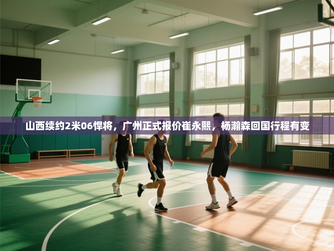 山西续约2米06悍将,广州正式报价崔永熙,杨瀚森回国行程有变 第2张